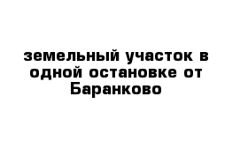 земельный участок в одной остановке от Баранково